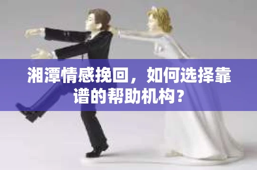湘潭情感挽回，如何选择靠谱的帮助机构？