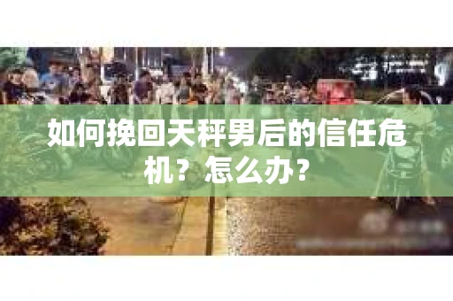 如何挽回天秤男后的信任危机？怎么办？