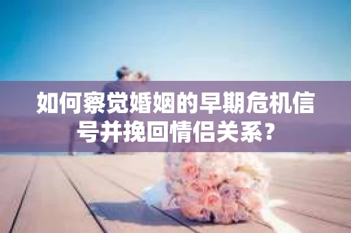如何察觉婚姻的早期危机信号并挽回情侣关系？