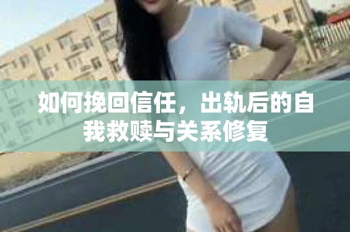 如何挽回信任，出轨后的自我救赎与关系修复