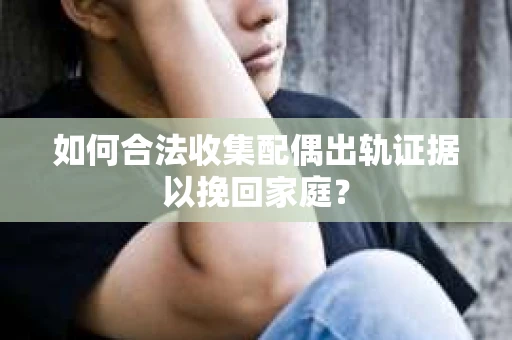 如何合法收集配偶出轨证据以挽回家庭？