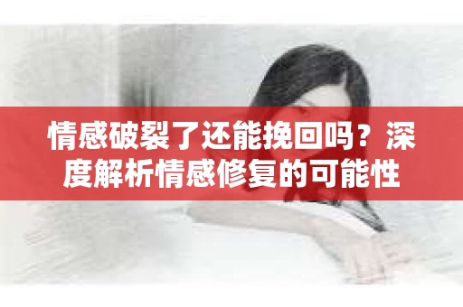 情感破裂了还能挽回吗？深度解析情感修复的可能性