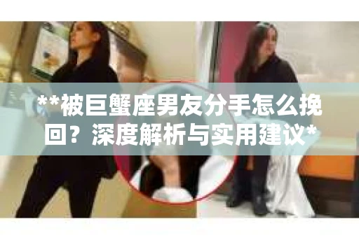 **被巨蟹座男友分手怎么挽回？深度解析与实用建议**