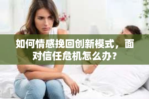 如何情感挽回创新模式，面对信任危机怎么办？