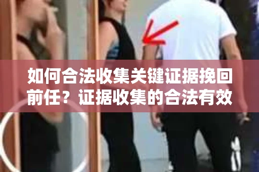 如何合法收集关键证据挽回前任？证据收集的合法有效方案