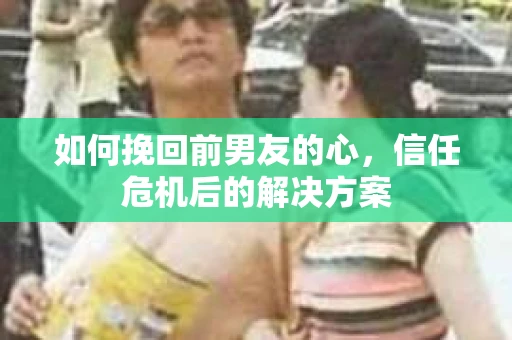 如何挽回前男友的心，信任危机后的解决方案