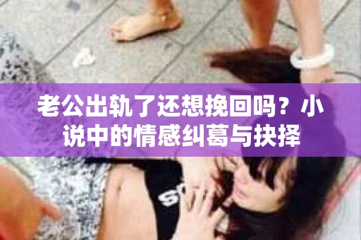 老公出轨了还想挽回吗？小说中的情感纠葛与抉择
