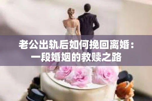 老公出轨后如何挽回离婚：一段婚姻的救赎之路
