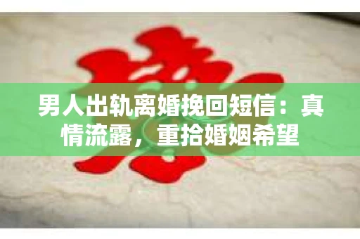 男人出轨离婚挽回短信：真情流露，重拾婚姻希望