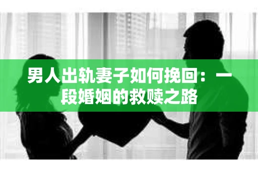 男人出轨妻子如何挽回：一段婚姻的救赎之路