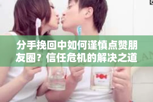 分手挽回中如何谨慎点赞朋友圈？信任危机的解决之道
