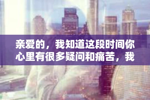 亲爱的，我知道这段时间你心里有很多疑问和痛苦，我也一样。我们在一起的时光，有欢笑也有泪水，那些美好的回忆，我永远都不会忘记。今天，我想通过这条短信，向你表达我的一些想法。