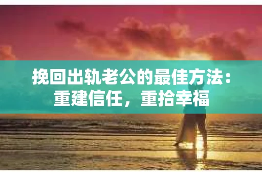 挽回出轨老公的最佳方法：重建信任，重拾幸福
