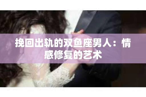 挽回出轨的双鱼座男人：情感修复的艺术