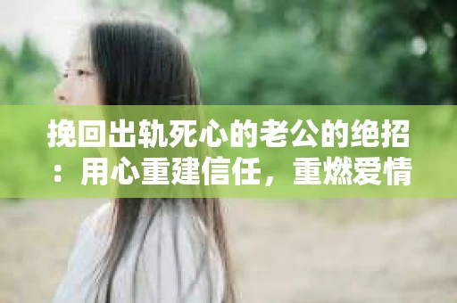 挽回出轨死心的老公的绝招：用心重建信任，重燃爱情火花