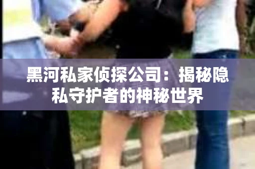 黑河私家侦探公司：揭秘隐私守护者的神秘世界
