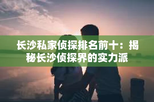 长沙私家侦探排名前十：揭秘长沙侦探界的实力派