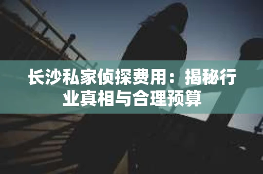 长沙私家侦探费用：揭秘行业真相与合理预算