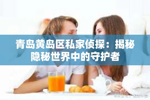 青岛黄岛区私家侦探：揭秘隐秘世界中的守护者