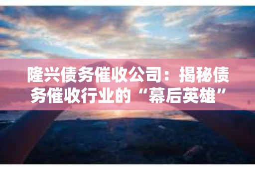 隆兴债务催收公司：揭秘债务催收行业的“幕后英雄”