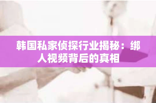 韩国私家侦探行业揭秘：绑人视频背后的真相