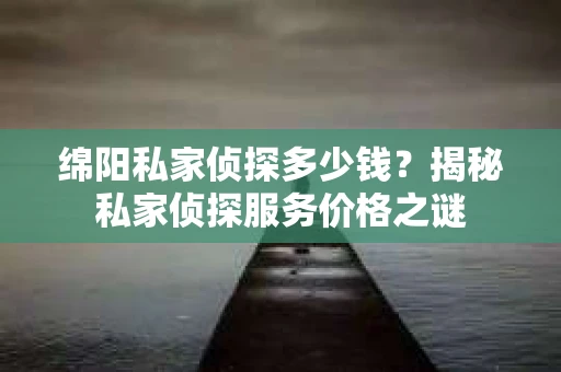 绵阳私家侦探多少钱？揭秘私家侦探服务价格之谜