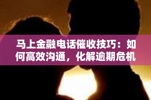 马上金融电话催收技巧：如何高效沟通，化解逾期危机