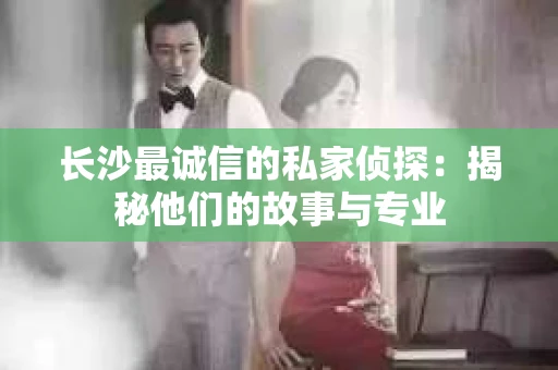 长沙最诚信的私家侦探：揭秘他们的故事与专业