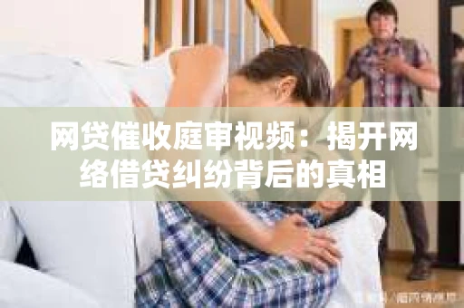 网贷催收庭审视频：揭开网络借贷纠纷背后的真相