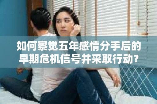 如何察觉五年感情分手后的早期危机信号并采取行动？