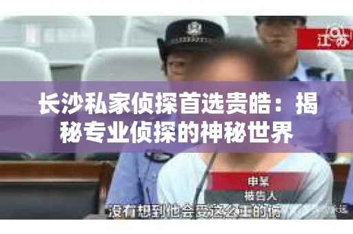 长沙私家侦探首选贵皓：揭秘专业侦探的神秘世界
