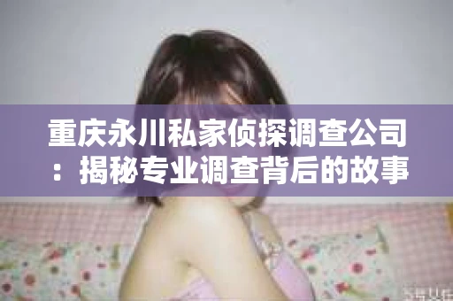 重庆永川私家侦探调查公司:揭秘专业调查背后的故事 重庆永川私家侦探调查公司:揭秘专业调查背后的故事