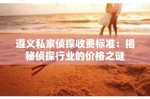 遵义私家侦探收费标准：揭秘侦探行业的价格之谜