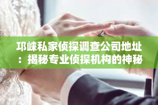 邛崃私家侦探调查公司地址：揭秘专业侦探机构的神秘面纱