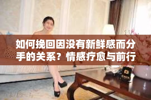 如何挽回因没有新鲜感而分手的关系?情感疗愈与前行计划 如何挽回因没有新鲜感而分手的关系?情感疗愈与前行计划