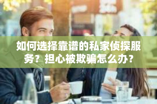 如何选择靠谱的私家侦探服务？担心被欺骗怎么办？