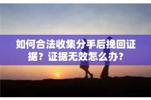 如何合法收集分手后挽回证据？证据无效怎么办？