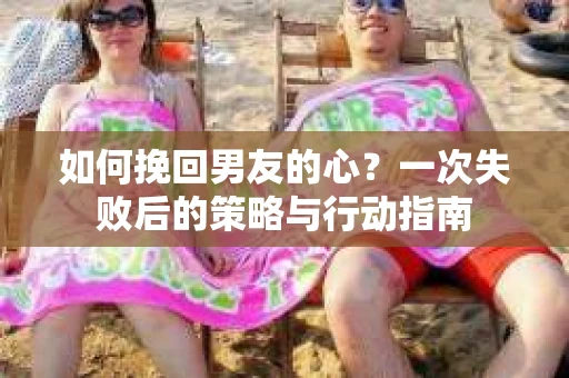 如何挽回男友的心？一次失败后的策略与行动指南