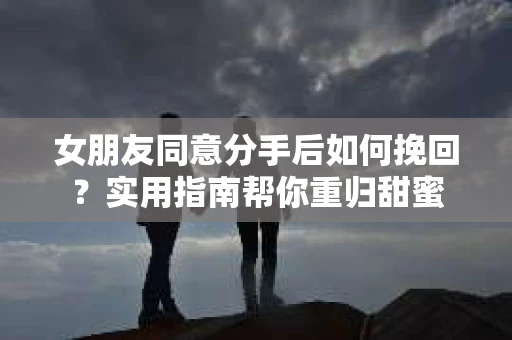 女朋友同意分手后如何挽回?实用指南帮你重归甜蜜 女朋友同意分手后如何挽回?实用指南帮你重归甜蜜