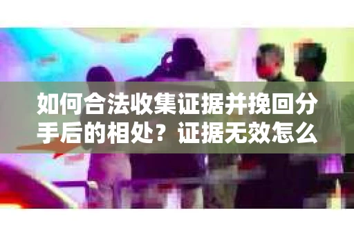 如何合法收集证据并挽回分手后的相处？证据无效怎么办？