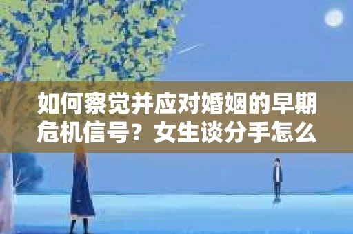如何察觉并应对婚姻的早期危机信号？女生谈分手怎么挽回