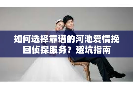 如何选择靠谱的河池爱情挽回侦探服务？避坑指南