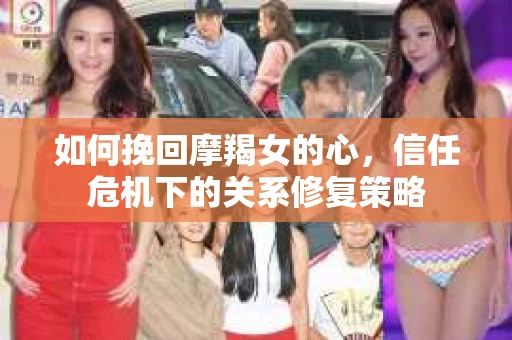 如何挽回摩羯女的心,信任危机下的关系修复策略 如何挽回摩羯女的心,信任危机下的关系修复策略