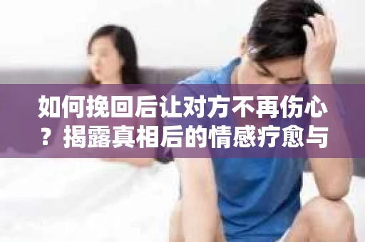 如何挽回后让对方不再伤心?揭露真相后的情感疗愈与前行计划 如何挽回后让对方不再伤心?揭露真相后的情感疗愈与前行计划