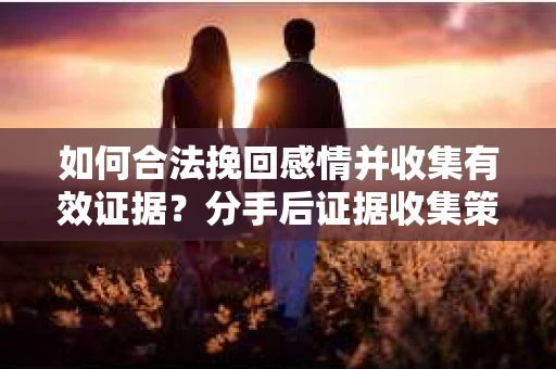 如何合法挽回感情并收集有效证据？分手后证据收集策略