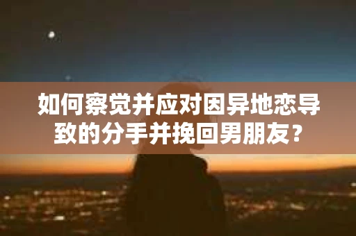 如何察觉并应对因异地恋导致的分手并挽回男朋友？