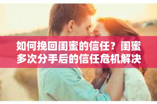 如何挽回闺蜜的信任？闺蜜多次分手后的信任危机解决方案