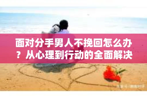 面对分手男人不挽回怎么办？从心理到行动的全面解决方案