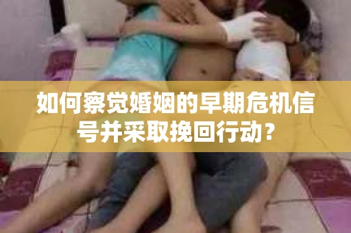 如何察觉婚姻的早期危机信号并采取挽回行动？