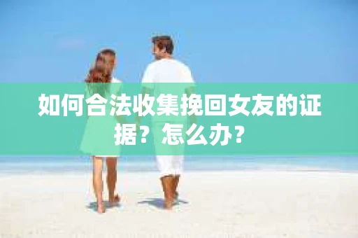 如何合法收集挽回女友的证据?怎么办? 如何合法收集挽回女友的证据?怎么办?